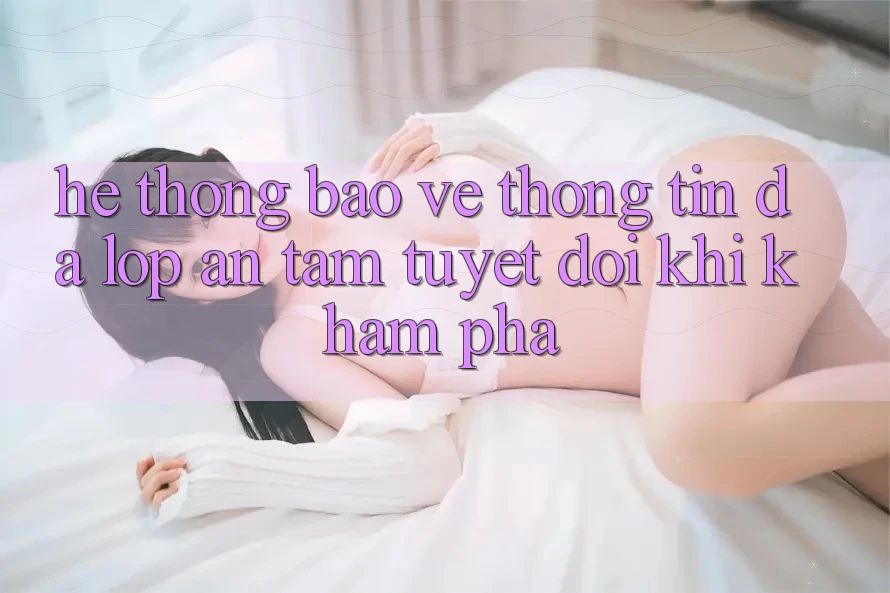 Hệ Thống Bảo vệ thông tin Đa Lớp - An Tâm Tuyệt Đối Khi Khám phá Hệ Thống Bảo vệ thông tin Đa Lớp - An Tâm Tuyệt Đối Khi Khám phá