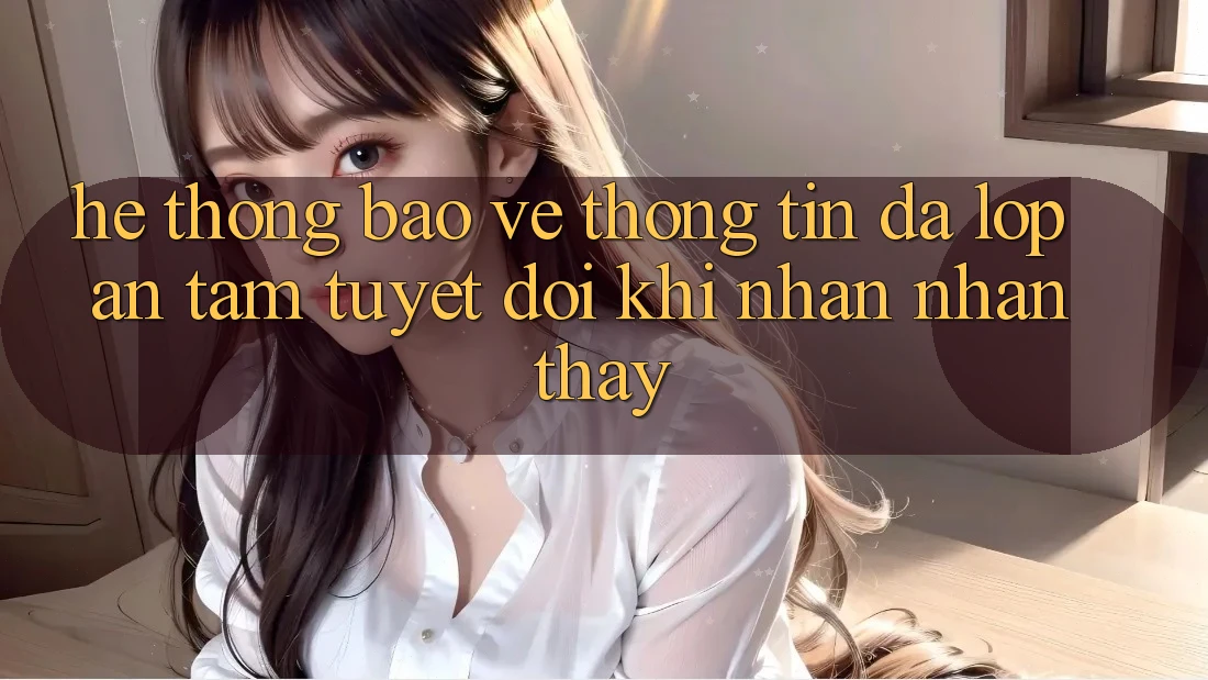 Hệ Thống Bảo vệ thông tin Đa Lớp - An Tâm Tuyệt Đối Khi Nhận nhận thấy
