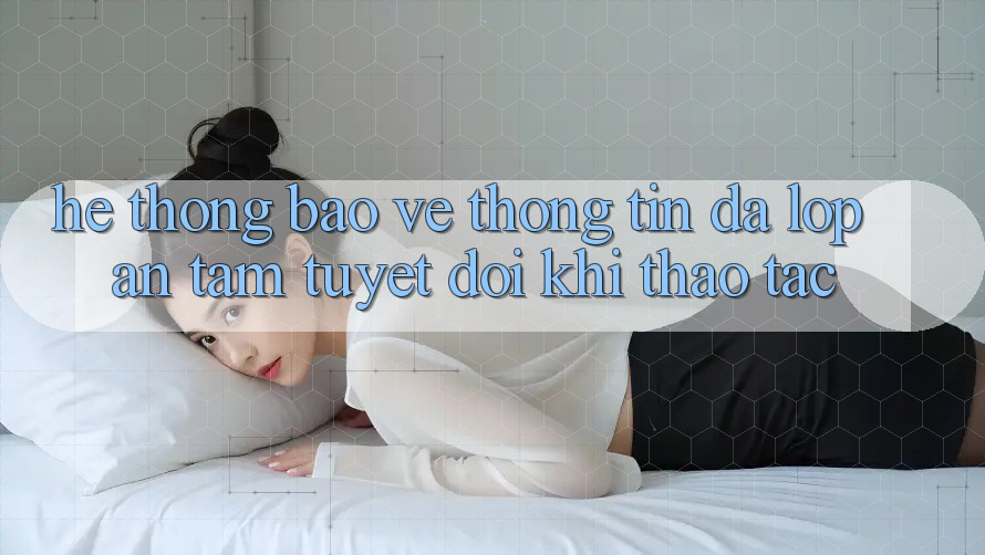 Hệ Thống Bảo vệ thông tin Đa Lớp - An Tâm Tuyệt Đối Khi Thao tác Hệ Thống Bảo vệ thông tin Đa Lớp - An Tâm Tuyệt Đối Khi Thao tác