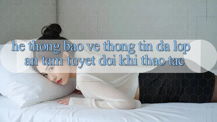 Hệ thống Bảo vệ thông tin Đa Lớp - An Tâm Tuyệt Đối Khi Thao tác Hệ thống Bảo vệ thông tin Đa Lớp - An Tâm Tuyệt Đối Khi Thao tác