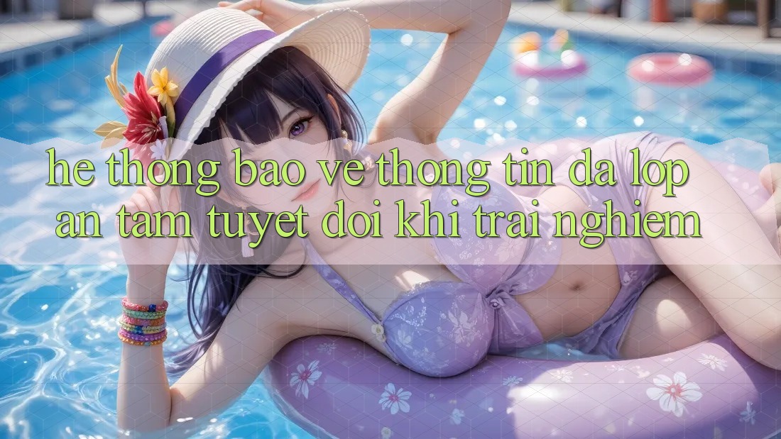 Hệ Thống Bảo vệ thông tin Đa Lớp - An Tâm Tuyệt Đối Khi Trải Nghiệm