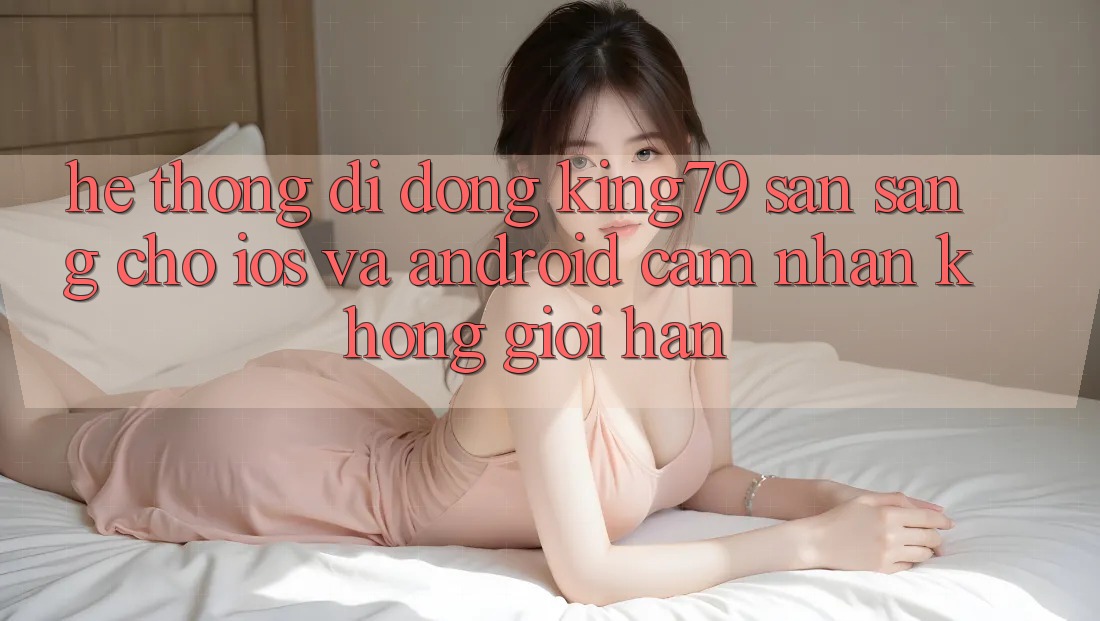 Hệ thống di động King79 Sẵn Sàng Cho iOS và Android - Cảm nhận Không Giới Hạn