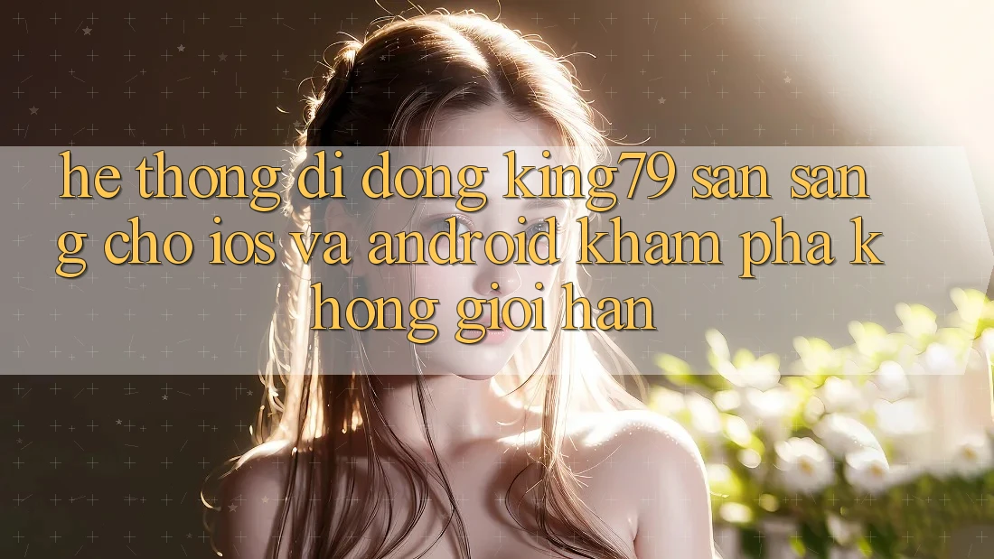 Hệ thống di động King79 Sẵn Sàng Cho iOS và Android - Khám phá Không Giới Hạn Hệ thống di động King79 Sẵn Sàng Cho iOS và Android - Khám phá Không Giới Hạn