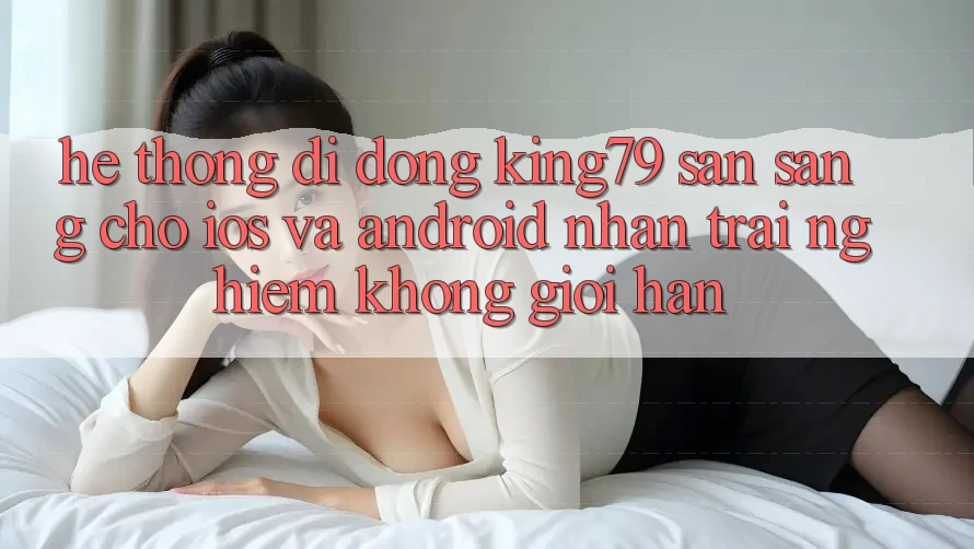 Hệ thống di động King79 Sẵn Sàng Cho iOS và Android - Nhận trải nghiệm Không Giới Hạn Hệ thống di động King79 Sẵn Sàng Cho iOS và Android - Nhận trải nghiệm Không Giới Hạn