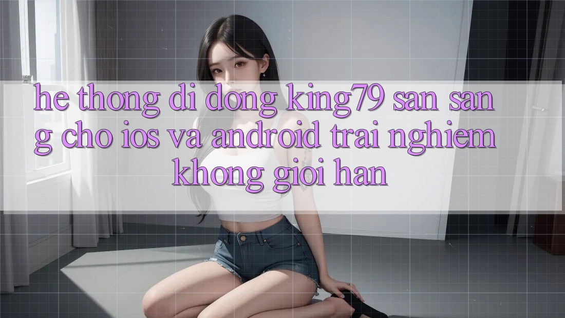 Hệ thống di động King79 Sẵn Sàng Cho iOS và Android - Trải Nghiệm Không Giới Hạn Hệ thống di động King79 Sẵn Sàng Cho iOS và Android - Trải Nghiệm Không Giới Hạn
