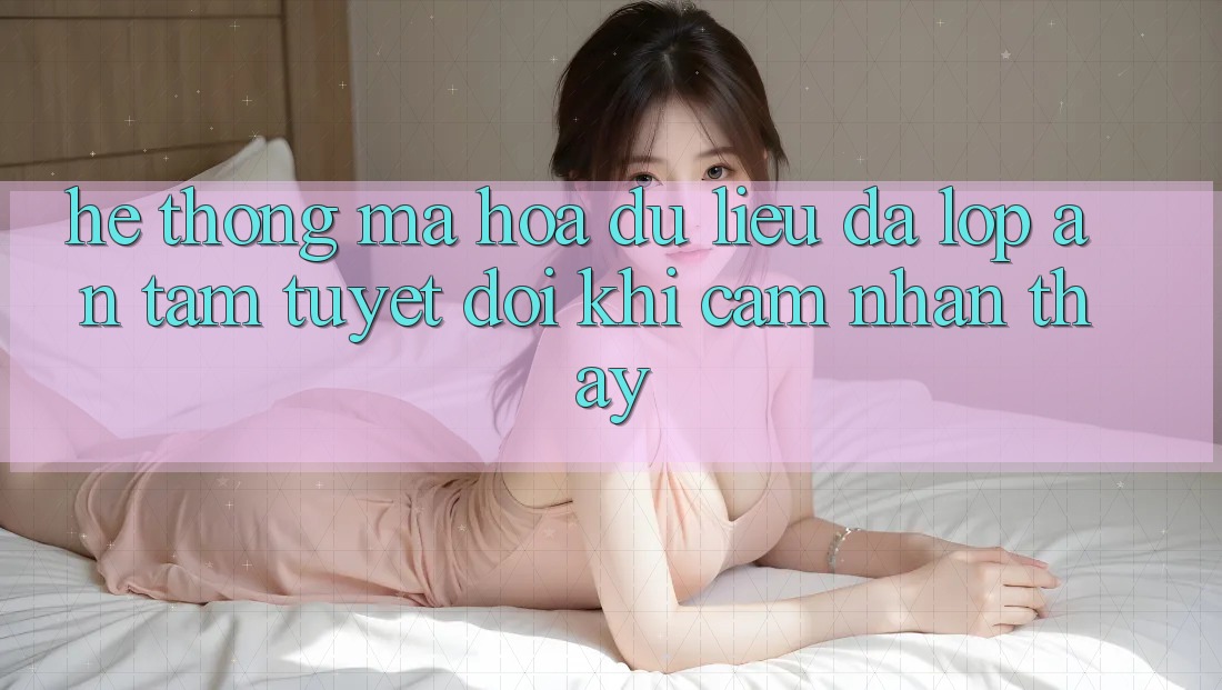 Hệ thống Mã hóa dữ liệu Đa Lớp - An Tâm Tuyệt Đối Khi Cảm nhận thấy