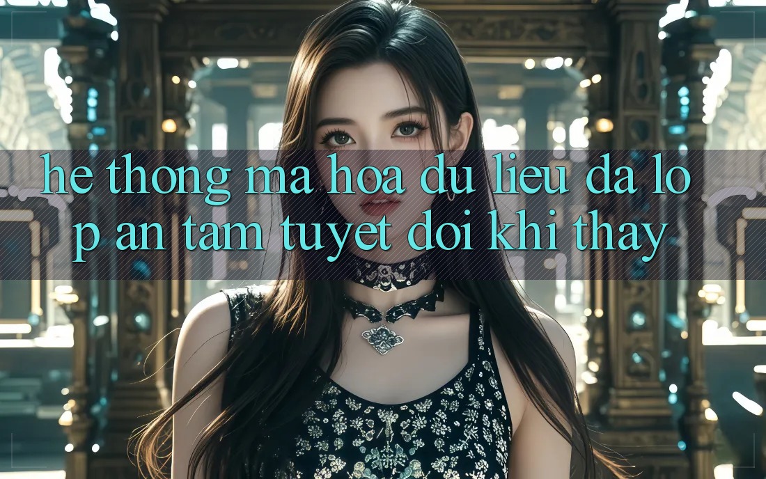Hệ Thống Mã hóa dữ liệu Đa Lớp - An Tâm Tuyệt Đối Khi Thấy