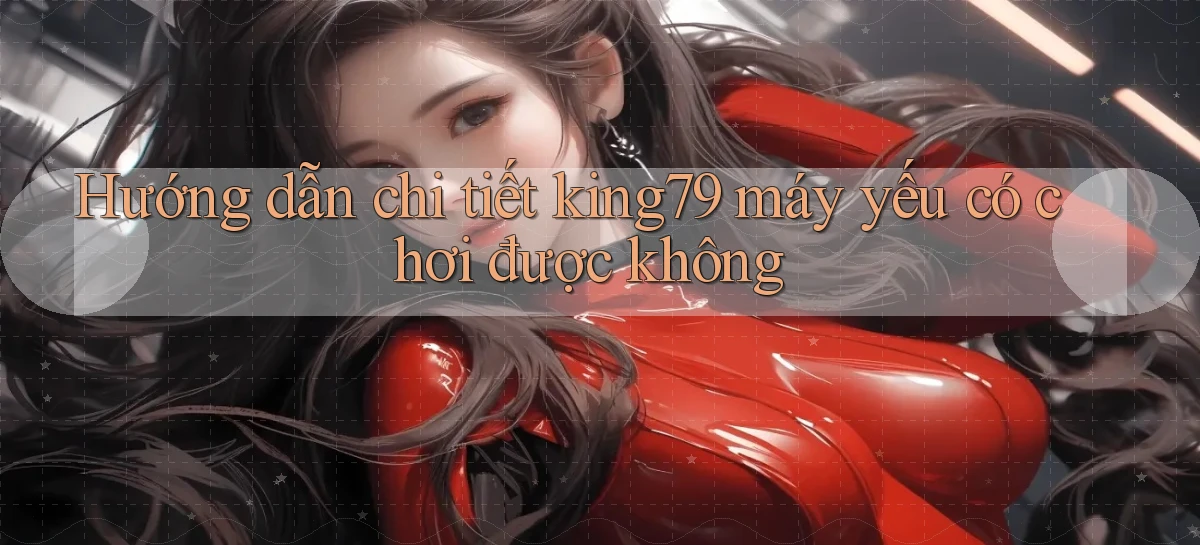 Hướng dẫn chi tiết king79 máy yếu có chơi được không