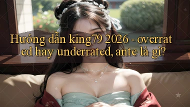 hướng dẫn king79 2026   overrated hay underrated, ante là gì
