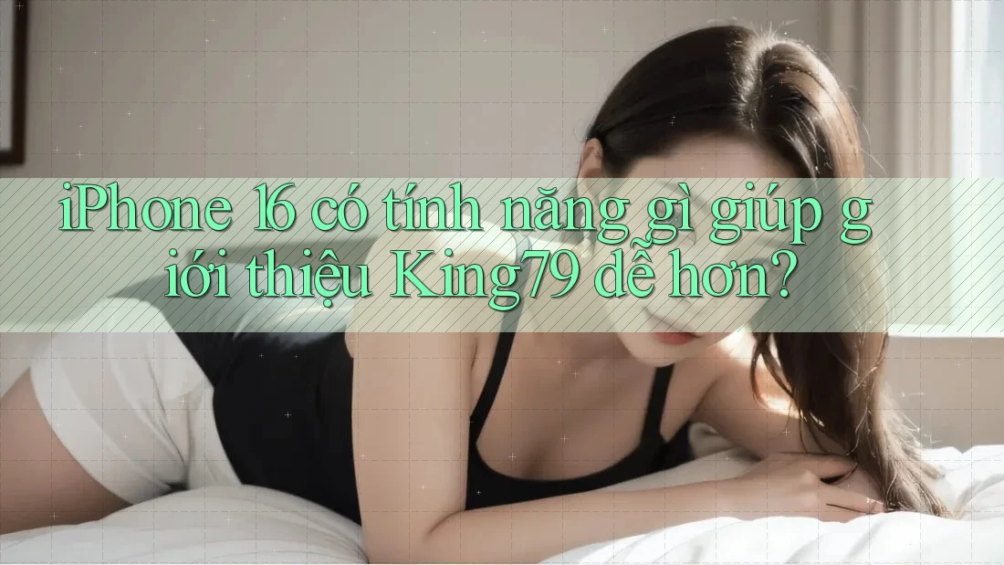 iPhone 16 có tính năng gì giúp giới thiệu King79 dễ hơn? iPhone 16 có tính năng gì giúp giới thiệu King79 dễ hơn?