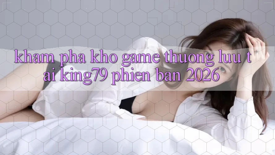 Khám Phá Kho Game Thượng lưu Tại King79 Phiên Bản 2026 Khám Phá Kho Game Thượng lưu Tại King79 Phiên Bản 2026