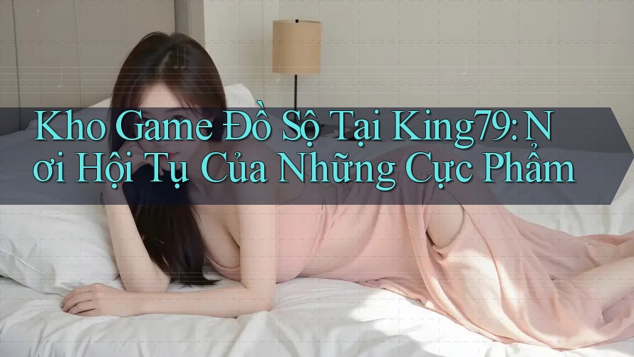 Kho Game Đồ Sộ Tại King79: Nơi Hội Tụ Của Những Cực Phẩm Kho Game Đồ Sộ Tại King79: Nơi Hội Tụ Của Những Cực Phẩm