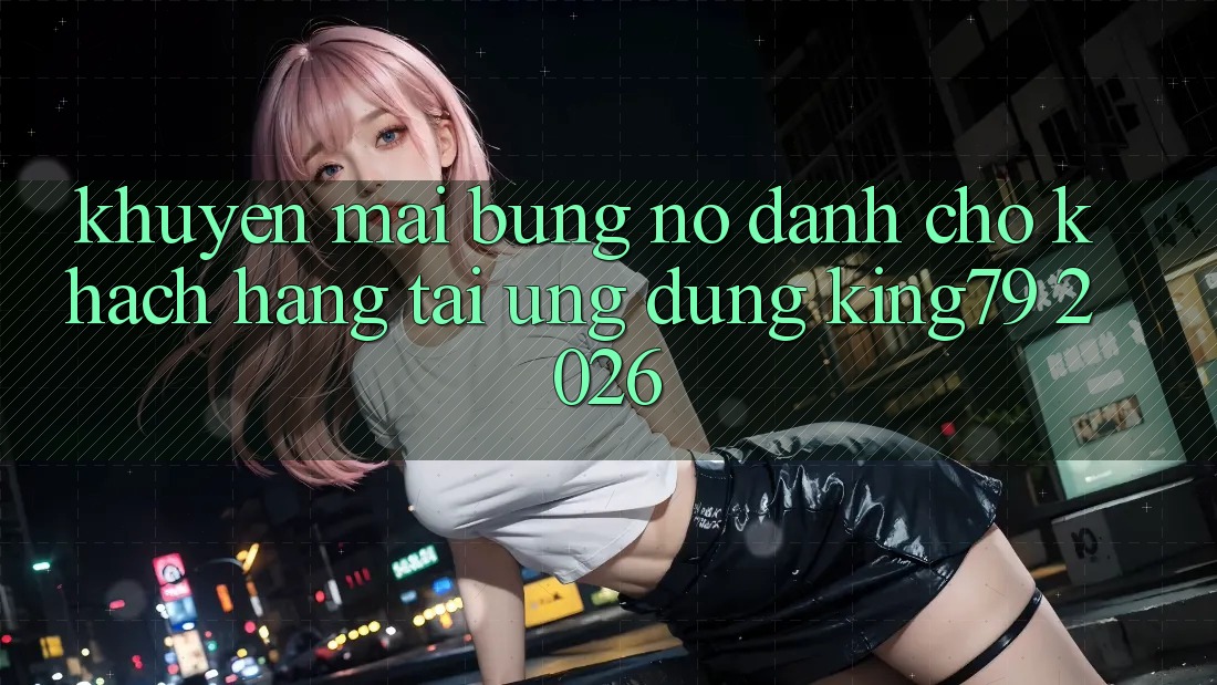 Khuyến Mãi Bùng Nổ Dành Cho Khách hàng Tải Ứng dụng King79 2026
