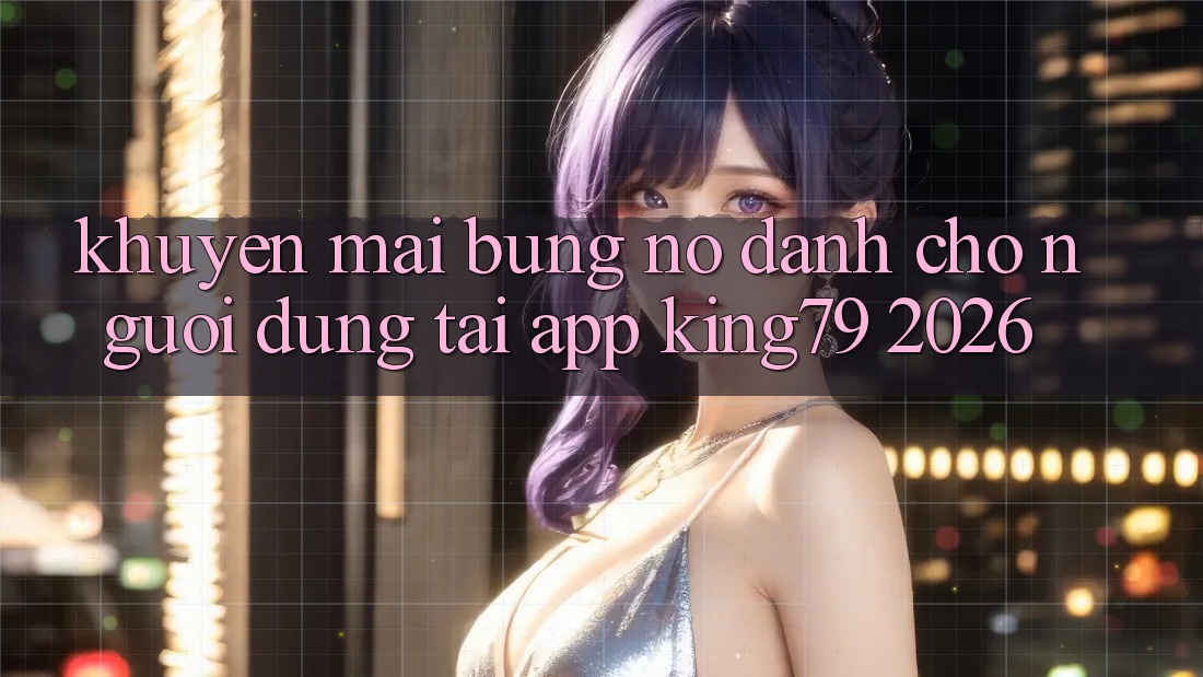 Khuyến Mãi Bùng Nổ Dành Cho Người dùng Tải App King79 2026 Khuyến Mãi Bùng Nổ Dành Cho Người dùng Tải App King79 2026