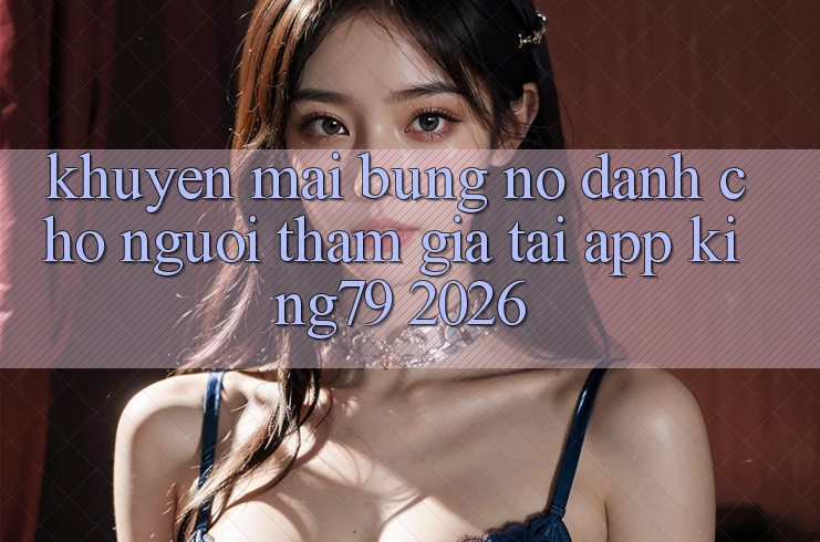 Khuyến Mãi Bùng Nổ Dành Cho Người tham gia Tải App King79 2026