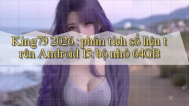 King79 2026 phân tích số liệu trên Android 15 bộ nhớ 64GB