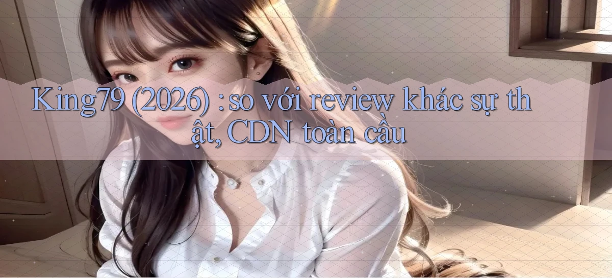 King79 (2026) so với review khác sự thật, CDN toàn cầu