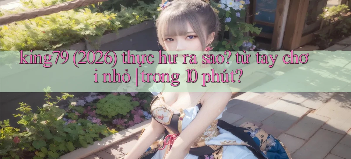 king79 (2026) thực hư ra sao từ tay chơi nhỏ trong 10 phút