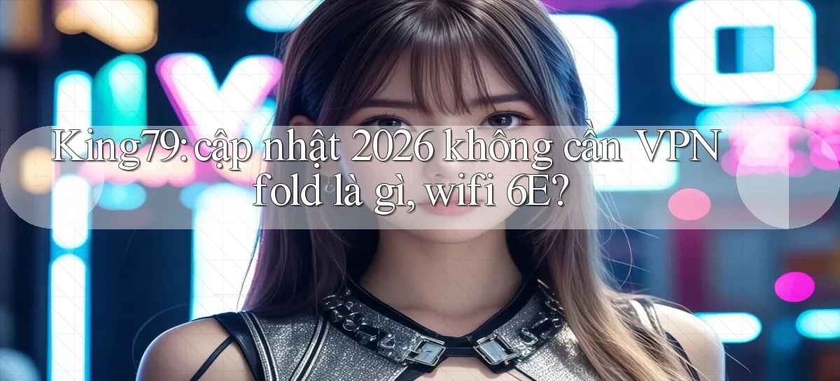 King79 cập nhật 2026 không cần VPN fold là gì, wifi 6E