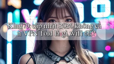 King79 cập nhật 2026 không cần VPN fold là gì, wifi 6E
