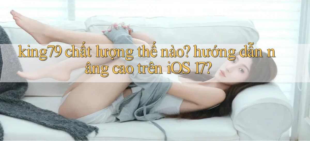 king79 chất lượng thế nào hướng dẫn nâng cao trên iOS 17