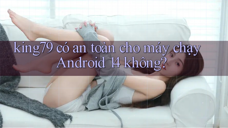 king79 có an toàn cho máy chạy Android 14 không?