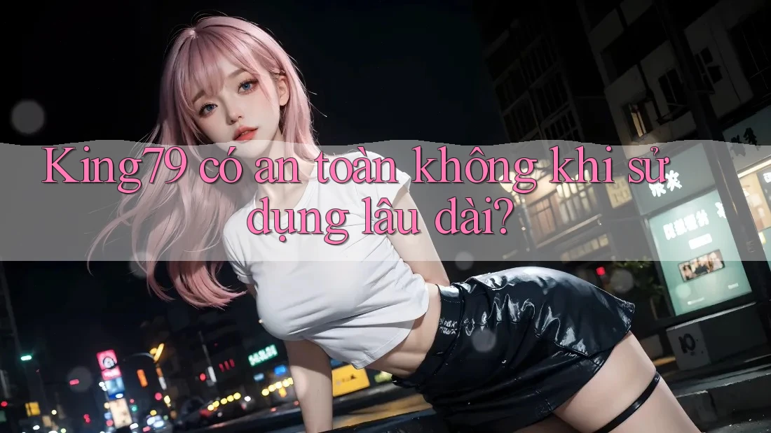 King79 có an toàn không khi sử dụng lâu dài?