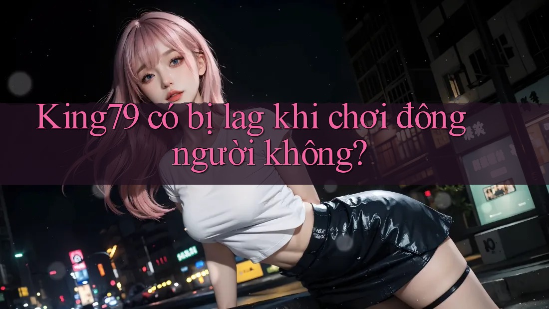 King79 có bị lag khi chơi đông người không?