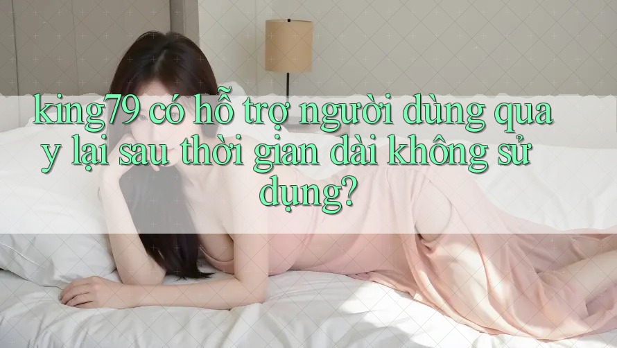 king79 có hỗ trợ người dùng quay lại sau thời gian dài không sử dụng? king79 có hỗ trợ người dùng quay lại sau thời gian dài không sử dụng?