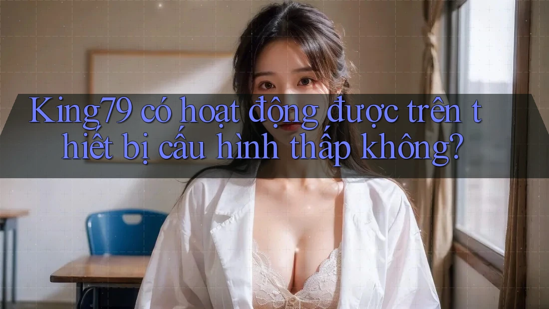 King79 có hoạt động được trên thiết bị cấu hình thấp không? King79 có hoạt động được trên thiết bị cấu hình thấp không?