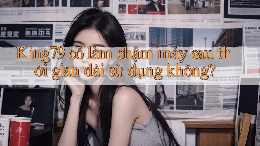 King79 có làm chậm máy sau thời gian dài sử dụng không? King79 có làm chậm máy sau thời gian dài sử dụng không?