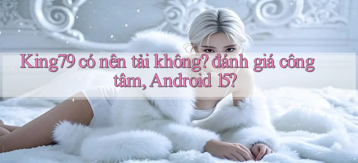 King79 có nên tải không đánh giá công tâm, Android 15