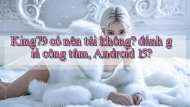 King79 có nên tải không đánh giá công tâm, Android 15