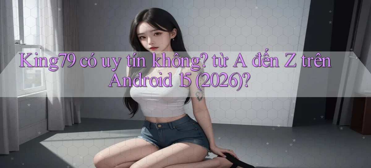 King79 có uy tín không từ A đến Z trên Android 15 (2026)