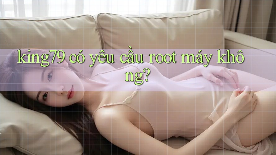 king79 có yêu cầu root máy không? king79 có yêu cầu root máy không?