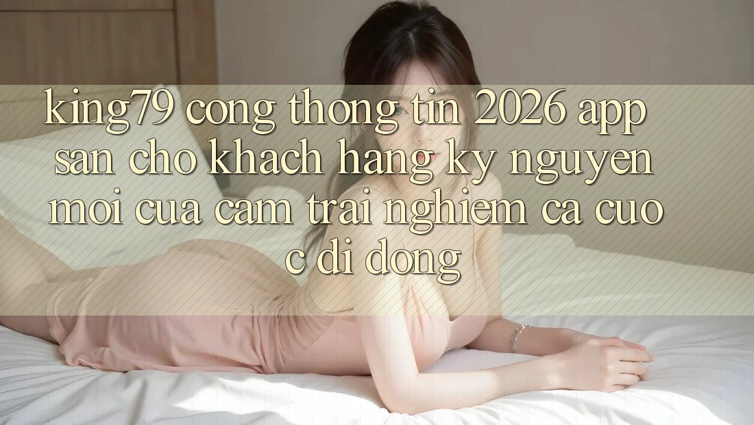 King79 - Cổng thông tin 2026 - App Sẵn Cho Khách hàng: Kỷ Nguyên Mới Của Cảm trải nghiệm Cá Cược Di Động