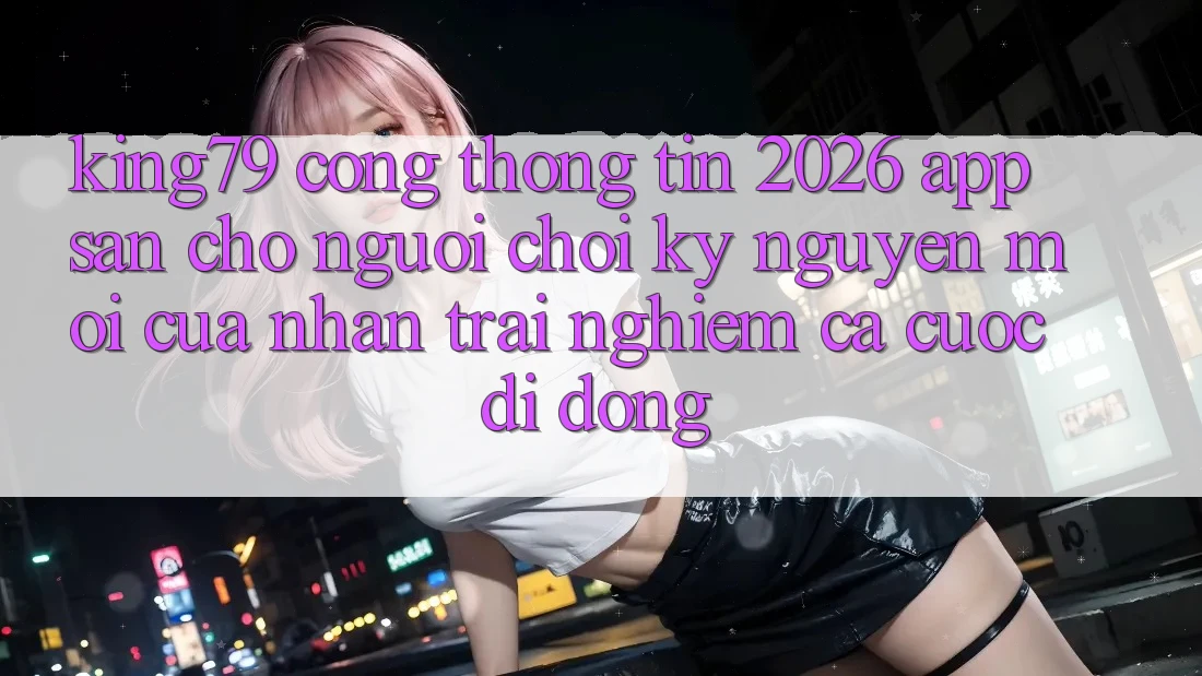 King79 - Cổng thông tin 2026 - App Sẵn Cho Người Chơi: Kỷ Nguyên Mới Của Nhận trải nghiệm Cá Cược Di Động King79 - Cổng thông tin 2026 - App Sẵn Cho Người Chơi: Kỷ Nguyên Mới Của Nhận trải nghiệm Cá Cược Di Động