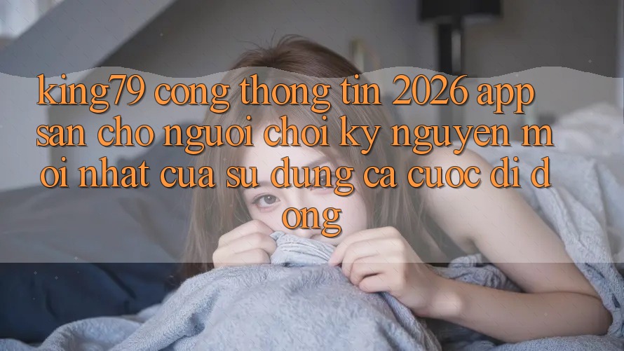 King79 - Cổng thông tin 2026 - App Sẵn Cho Người Chơi: Kỷ Nguyên Mới nhất Của Sử dụng Cá Cược Di Động King79 - Cổng thông tin 2026 - App Sẵn Cho Người Chơi: Kỷ Nguyên Mới nhất Của Sử dụng Cá Cược Di Động