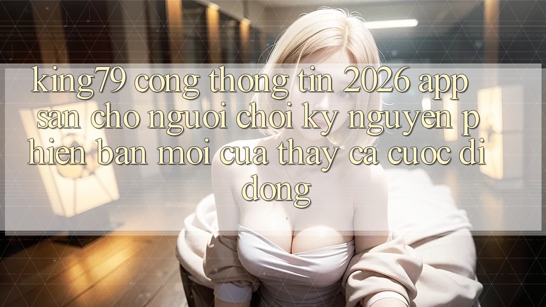 King79 - Cổng thông tin 2026 - App Sẵn Cho Người chơi: Kỷ Nguyên Phiên bản mới Của Thấy Cá Cược Di Động