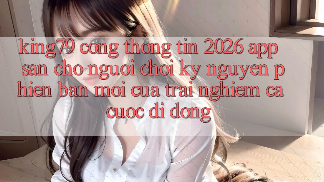 King79 - Cổng thông tin 2026 - App Sẵn Cho Người Chơi: Kỷ Nguyên Phiên bản mới Của Trải Nghiệm Cá Cược Di Động King79 - Cổng thông tin 2026 - App Sẵn Cho Người Chơi: Kỷ Nguyên Phiên bản mới Của Trải Nghiệm Cá Cược Di Động