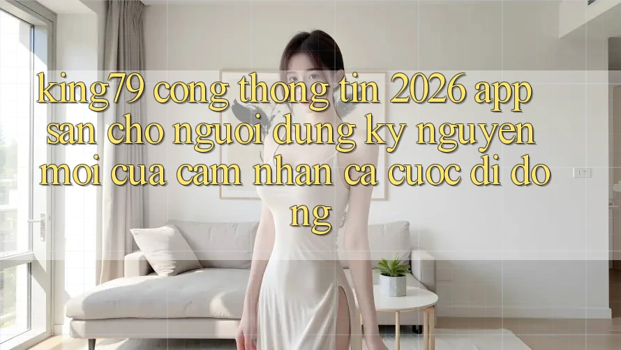 King79 - Cổng thông tin 2026 - App Sẵn Cho Người dùng: Kỷ Nguyên Mới Của Cảm nhận Cá Cược Di Động