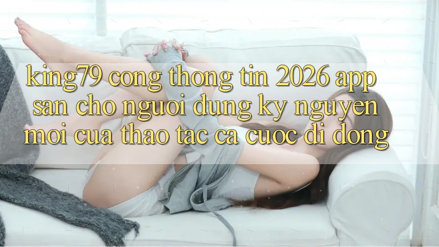 King79 - Cổng thông tin 2026 - App Sẵn Cho Người dùng: Kỷ Nguyên Mới Của Thao tác Cá Cược Di Động King79 - Cổng thông tin 2026 - App Sẵn Cho Người dùng: Kỷ Nguyên Mới Của Thao tác Cá Cược Di Động