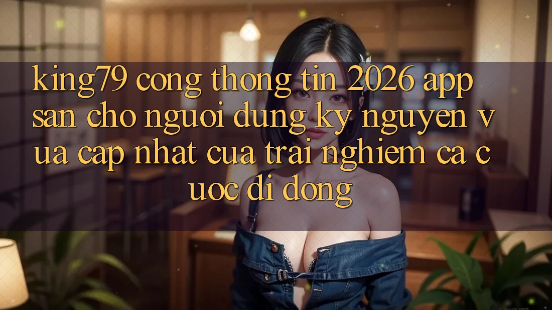King79 - Cổng thông tin 2026 - App Sẵn Cho Người dùng: Kỷ Nguyên Vừa cập nhật Của Trải Nghiệm Cá Cược Di Động