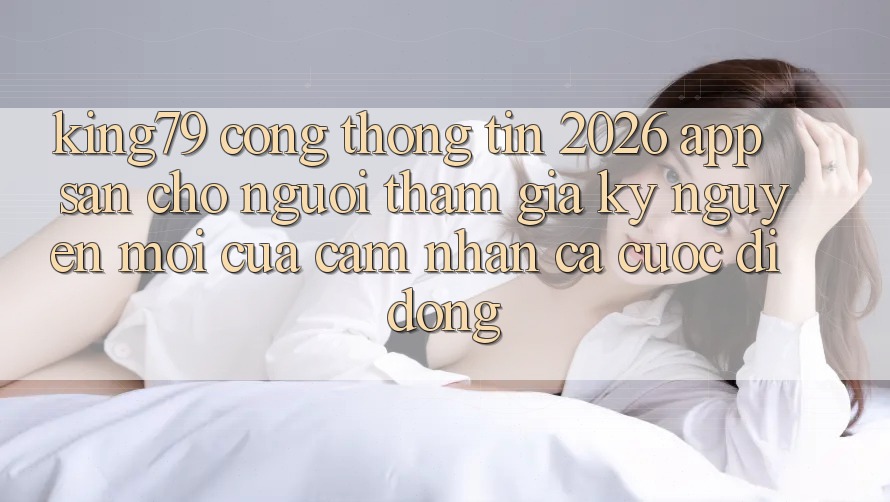 King79 - Cổng thông tin 2026 - App Sẵn Cho Người tham gia: Kỷ Nguyên Mới Của Cảm nhận Cá Cược Di Động King79 - Cổng thông tin 2026 - App Sẵn Cho Người tham gia: Kỷ Nguyên Mới Của Cảm nhận Cá Cược Di Động