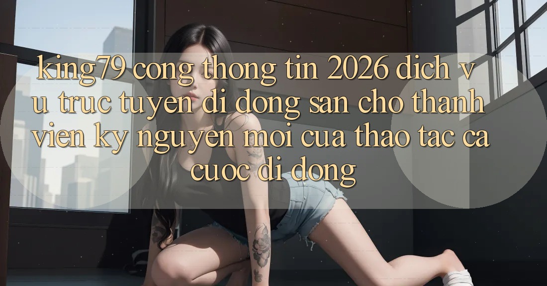 King79 - Cổng thông tin 2026 - Dịch vụ trực tuyến di động Sẵn Cho Thành viên: Kỷ Nguyên Mới Của Thao tác Cá Cược Di Động King79 - Cổng thông tin 2026 - Dịch vụ trực tuyến di động Sẵn Cho Thành viên: Kỷ Nguyên Mới Của Thao tác Cá Cược Di Động