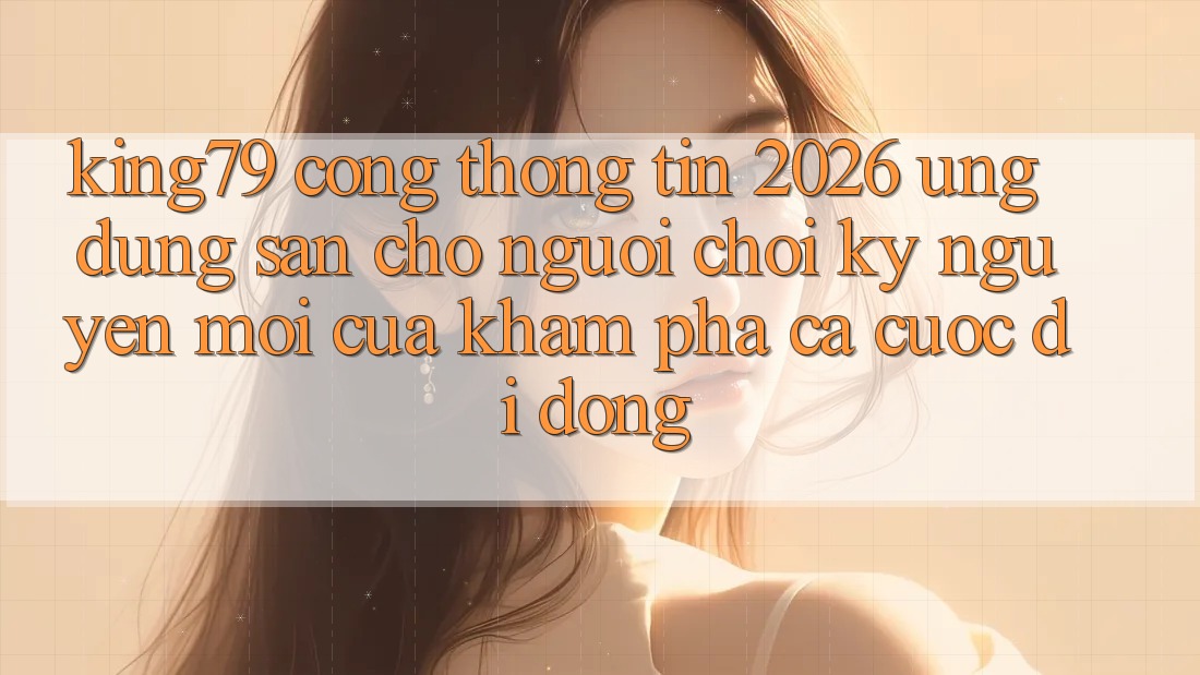 King79 - Cổng thông tin 2026 - Ứng dụng Sẵn Cho Người Chơi: Kỷ Nguyên Mới Của Khám phá Cá Cược Di Động