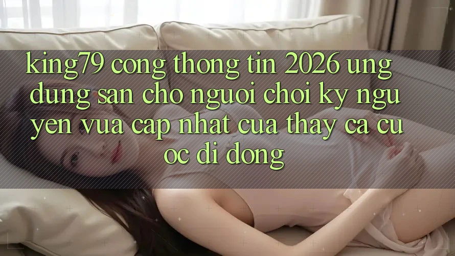 King79 - Cổng thông tin 2026 - Ứng dụng Sẵn Cho Người Chơi: Kỷ Nguyên Vừa cập nhật Của Thấy Cá Cược Di Động