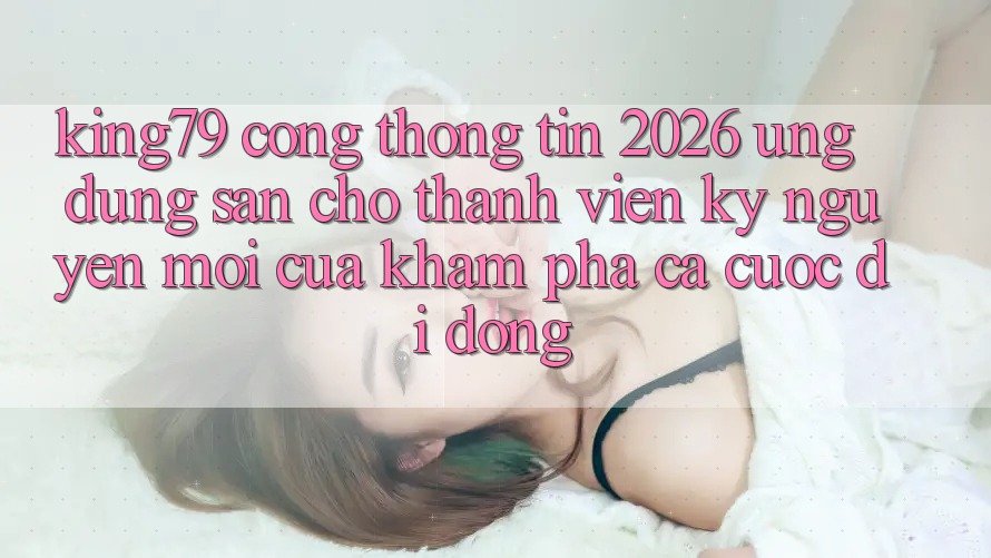 King79 - Cổng thông tin 2026 - Ứng dụng Sẵn Cho Thành viên: Kỷ Nguyên Mới Của Khám phá Cá Cược Di Động