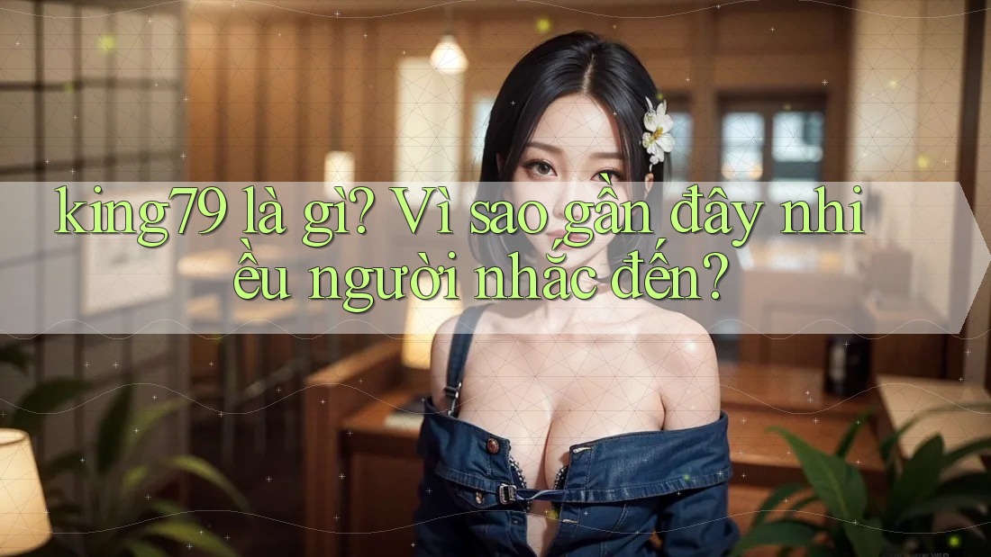 king79 là gì? Vì sao gần đây nhiều người nhắc đến? king79 là gì? Vì sao gần đây nhiều người nhắc đến?