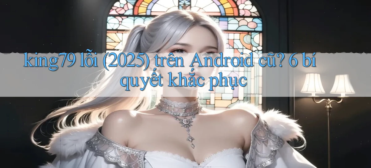 king79 lỗi (2025) trên Android cũ 6 bí quyết khắc phục